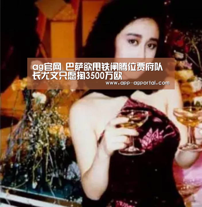 ag官网_巴萨欲甩铁闸腾位贾府队长尤文只愿掏3500万欧(图1) ag娱乐平台